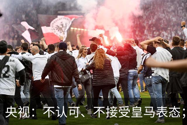 央视：不认可、不接受皇马表态；姆巴佩在华商业版图塌方，外媒称“几乎难挽回”
