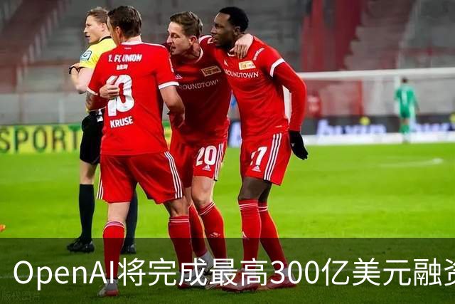 OpenAI将完成最高300亿美元融资 阿联酋投资方领投